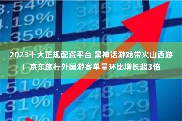 2023十大正规配资平台 黑神话游戏带火山西游！京东旅行外国游客单量环比增长超3倍