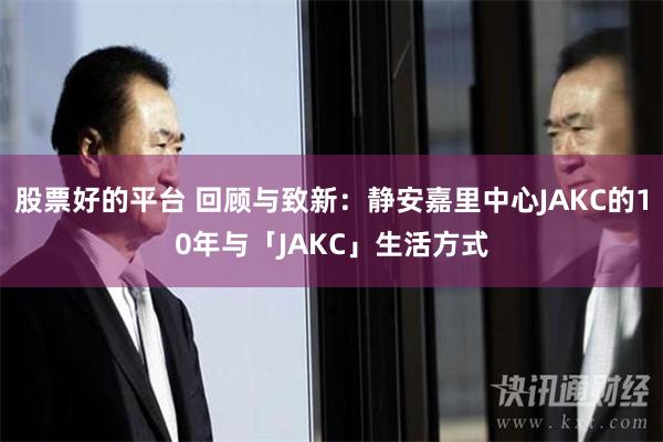 股票好的平台 回顾与致新：静安嘉里中心JAKC的10年与「JAKC」生活方式