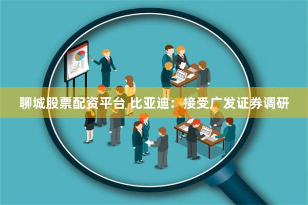 聊城股票配资平台 比亚迪：接受广发证券调研