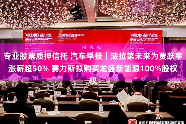 专业股票质押信托 汽车早报｜法拉第未来为贾跃亭涨薪超50% 赛力斯拟购买龙盛新能源100%股权