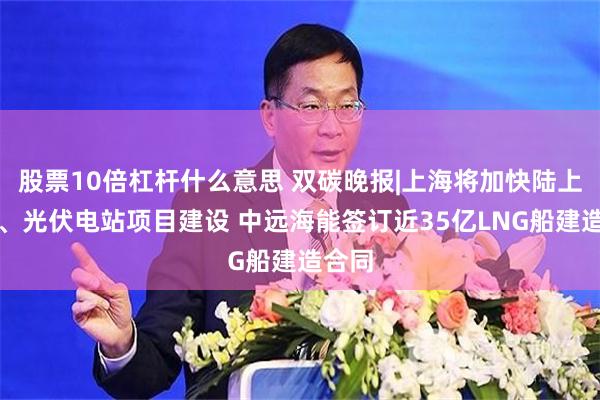 股票10倍杠杆什么意思 双碳晚报|上海将加快陆上风电、光伏电站项目建设 中远海能签订近35亿LNG船建造合同