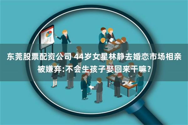 东莞股票配资公司 44岁女星林静去婚恋市场相亲被嫌弃:不会生孩子娶回来干嘛？