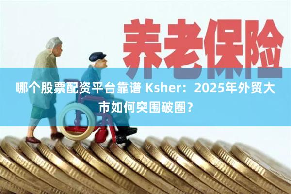 哪个股票配资平台靠谱 Ksher：2025年外贸大市如何突围破圈？