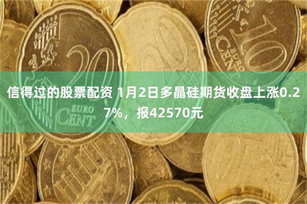 信得过的股票配资 1月2日多晶硅期货收盘上涨0.27%，报42570元