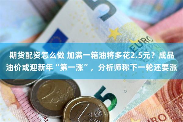 期货配资怎么做 加满一箱油将多花2.5元？成品油价或迎新年“第一涨”，分析师称下一轮还要涨