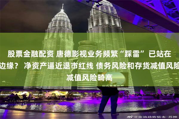 股票金融配资 唐德影视业务频繁“踩雷” 已站在悬崖边缘？ 净资产逼近退市红线 债务风险和存货减值风险畸高