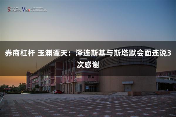 券商杠杆 玉渊谭天：泽连斯基与斯塔默会面连说3次感谢