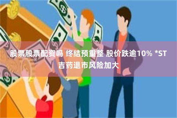 股票股票配资吗 终结预重整 股价跌逾10% *ST吉药退市风险加大