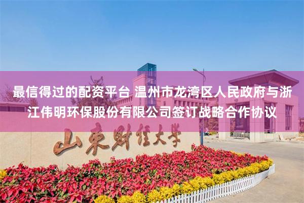 最信得过的配资平台 温州市龙湾区人民政府与浙江伟明环保股份有限公司签订战略合作协议