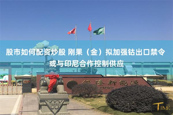 股市如何配资炒股 刚果（金）拟加强钴出口禁令 或与印尼合作控制供应