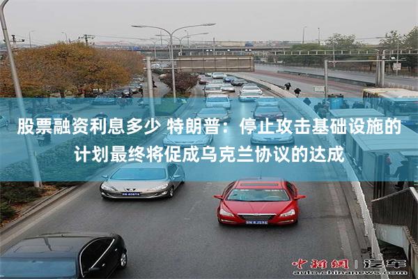 股票融资利息多少 特朗普：停止攻击基础设施的计划最终将促成乌克兰协议的达成