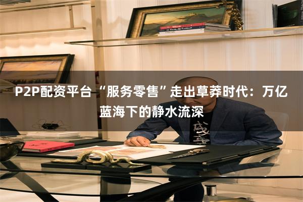 P2P配资平台 “服务零售”走出草莽时代：万亿蓝海下的静水流深