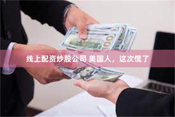 线上配资炒股公司 美国人，这次慌了