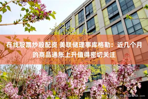 在线股票炒股配资 美联储理事库格勒：近几个月的商品通胀上升值得密切关注