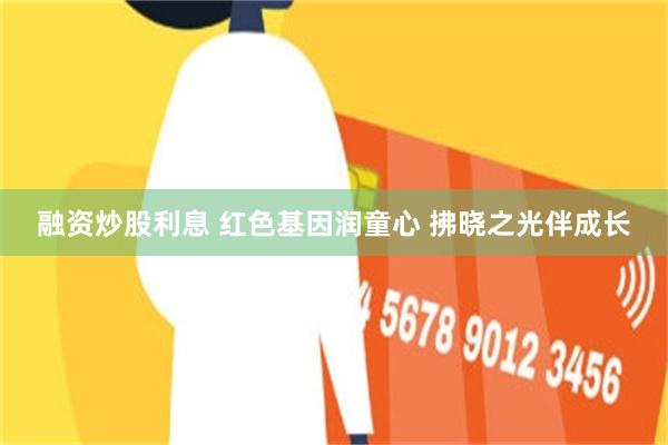 融资炒股利息 红色基因润童心 拂晓之光伴成长