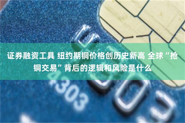 证券融资工具 纽约期铜价格创历史新高 全球“抢铜交易”背后的逻辑和风险是什么