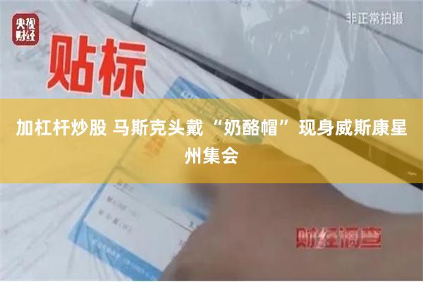 加杠杆炒股 马斯克头戴 “奶酪帽” 现身威斯康星州集会