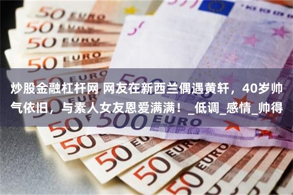 炒股金融杠杆网 网友在新西兰偶遇黄轩，40岁帅气依旧，与素人女友恩爱满满！_低调_感情_帅得