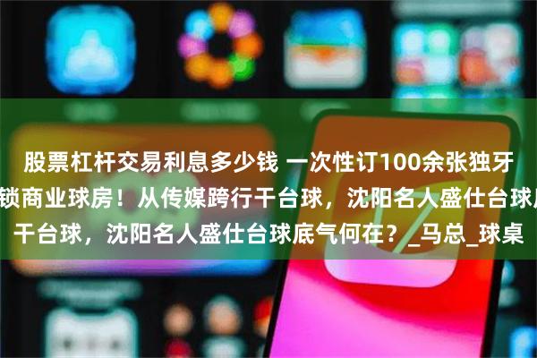 股票杠杆交易利息多少钱 一次性订100余张独牙，2025年规划10家连锁商业球房！从传媒跨行干台球，沈阳名人盛仕台球底气何在？_马总_球桌