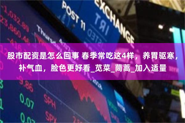 股市配资是怎么回事 春季常吃这4样，养胃驱寒，补气血，脸色更好看_苋菜_茼蒿_加入适量