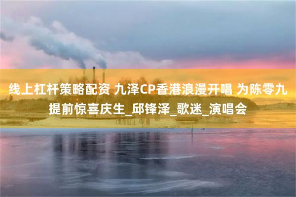 线上杠杆策略配资 九泽CP香港浪漫开唱 为陈零九提前惊喜庆生_邱锋泽_歌迷_演唱会