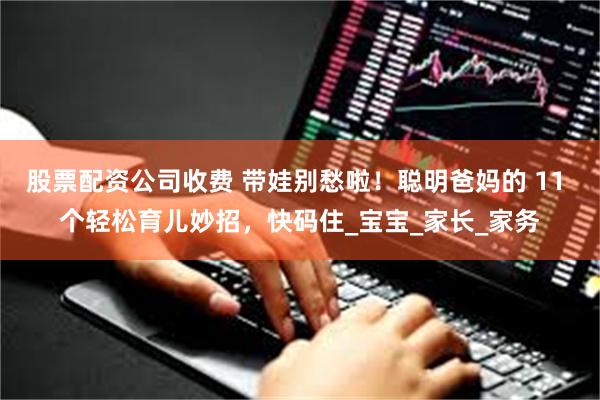 股票配资公司收费 带娃别愁啦！聪明爸妈的 11 个轻松育儿妙招，快码住_宝宝_家长_家务