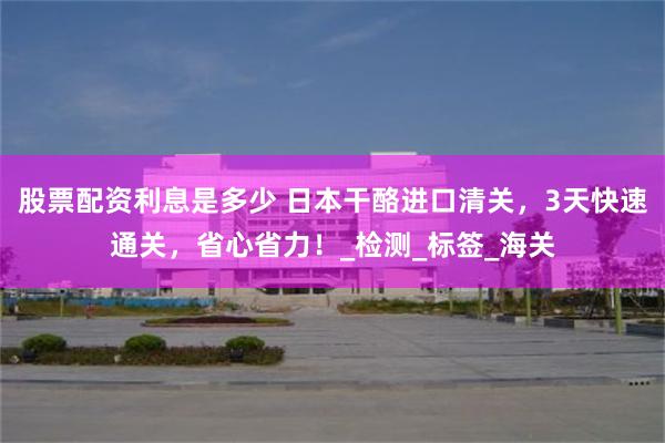 股票配资利息是多少 日本干酪进口清关，3天快速通关，省心省力！_检测_标签_海关