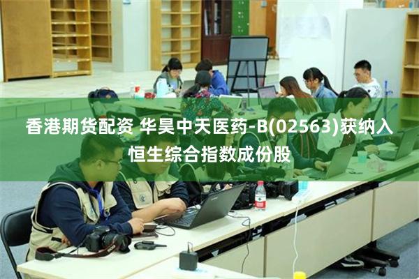 香港期货配资 华昊中天医药-B(02563)获纳入恒生综合指数成份股