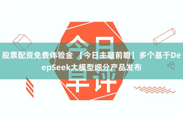 股票配资免费体验金 【今日主题前瞻】多个基于DeepSeek大模型细分产品发布