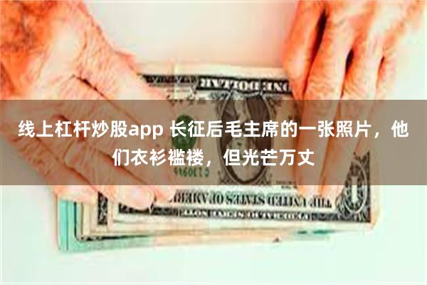 线上杠杆炒股app 长征后毛主席的一张照片，他们衣衫褴褛，但光芒万丈