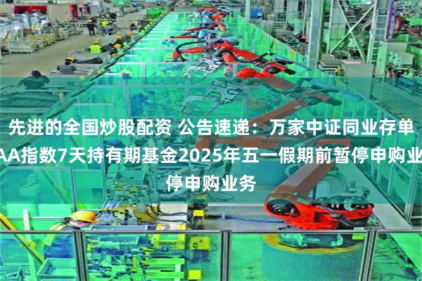 先进的全国炒股配资 公告速递：万家中证同业存单AAA指数7天持有期基金2025年五一假期前暂停申购业务