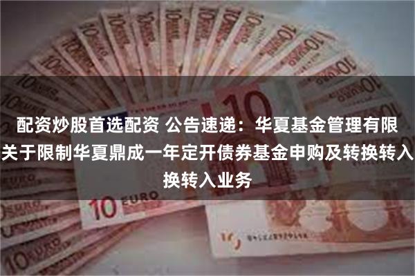 配资炒股首选配资 公告速递：华夏基金管理有限公司关于限制华夏鼎成一年定开债券基金申购及转换转入业务