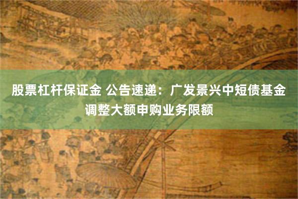 股票杠杆保证金 公告速递：广发景兴中短债基金调整大额申购业务限额