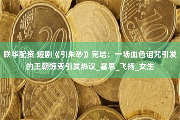 联华配资 短剧《引朱砂》完结：一场血色诅咒引发的王朝惊变引发热议_霍思_飞扬_女生