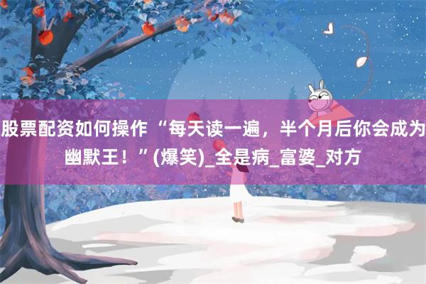 股票配资如何操作 “每天读一遍，半个月后你会成为幽默王！”(爆笑)_全是病_富婆_对方