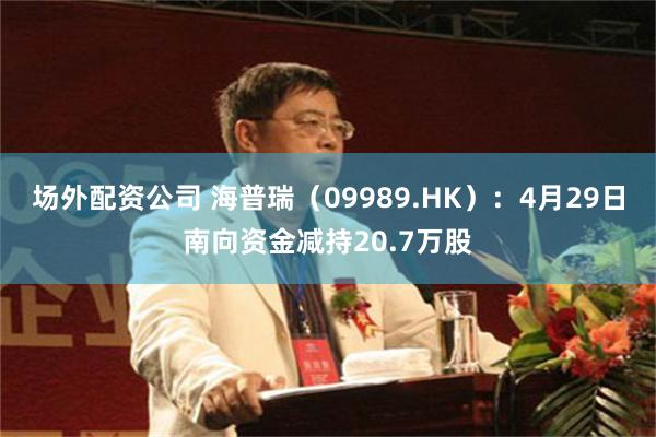 场外配资公司 海普瑞（09989.HK）：4月29日南向资金减持20.7万股