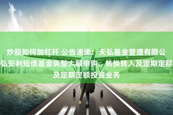 炒股如何加杠杆 公告速递：天弘基金管理有限公司关于天弘安利短债基金调整大额申购、转换转入及定期定额投资业务