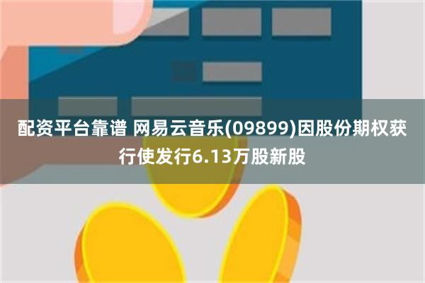 配资平台靠谱 网易云音乐(09899)因股份期权获行使发行6.13万股新股