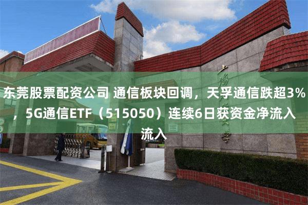 东莞股票配资公司 通信板块回调，天孚通信跌超3%，5G通信ETF（515050）连续6日获资金净流入