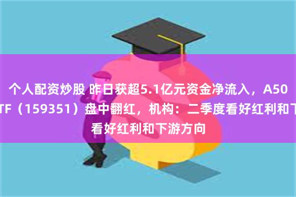 个人配资炒股 昨日获超5.1亿元资金净流入，A500指数ETF（159351）盘中翻红，机构：二季度看好红利和下游方向