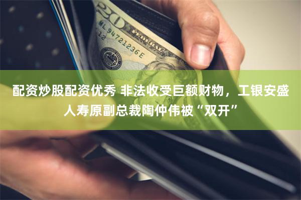 配资炒股配资优秀 非法收受巨额财物，工银安盛人寿原副总裁陶仲伟被“双开”