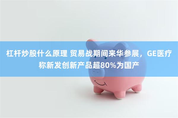 杠杆炒股什么原理 贸易战期间来华参展，GE医疗称新发创新产品超80%为国产