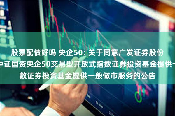 股票配债好吗 央企50: 关于同意广发证券股份有限公司为易方达中证国资央企50交易型开放式指数证券投资基金提供一般做市服务的公告