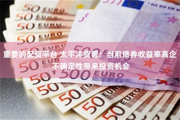 重要的配资平台 太平洋资管：当前债券收益率高企 不确定性带来投资机会