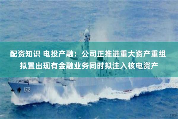 配资知识 电投产融：公司正推进重大资产重组 拟置出现有金融业务同时拟注入核电资产