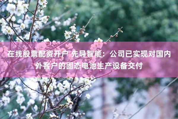 在线股票配资开户 先导智能：公司已实现对国内外客户的固态电池生产设备交付