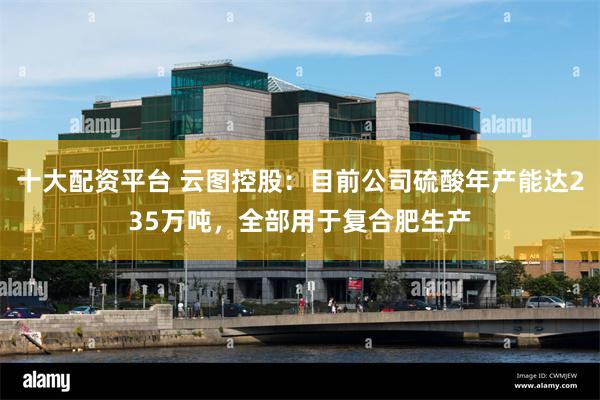 十大配资平台 云图控股：目前公司硫酸年产能达235万吨，全部用于复合肥生产