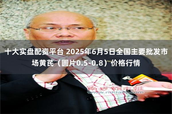 十大实盘配资平台 2025年6月5日全国主要批发市场黄芪（圆片0.5-0.8）价格行情