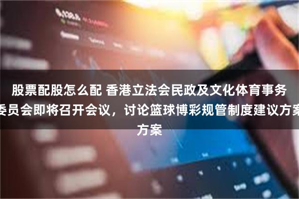 股票配股怎么配 香港立法会民政及文化体育事务委员会即将召开会议，讨论篮球博彩规管制度建议方案