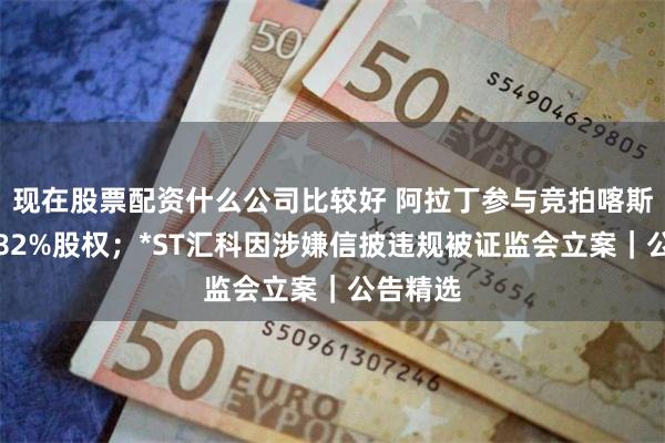 现在股票配资什么公司比较好 阿拉丁参与竞拍喀斯玛控股82%股权；*ST汇科因涉嫌信披违规被证监会立案｜公告精选